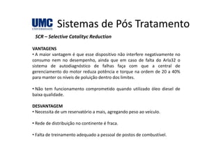 Sistemas de Pós TratamentoSistemas de Pós Tratamento
SCR – Selective Catalityc Reduction
VANTAGENS
• A maior vantagem é que esse dispositivo não interfere negativamente no
consumo nem no desempenho ainda que em caso de falta do Arla32 oconsumo nem no desempenho, ainda que em caso de falta do Arla32 o
sistema de autodiagnóstico de falhas faça com que a central de
gerenciamento do motor reduza potência e torque na ordem de 20 a 40%
para manter os níveis de poluição dentro dos limites.p p ç
• Não tem funcionamento comprometido quando utilizado óleo diesel de
baixa qualidade.
DESVANTAGEM
• Necessita de um reservatório a mais, agregando peso ao veículo.
• Rede de distribuição no continente é fraca.
• Falta de treinamento adequado a pessoal de postos de combustível.
 