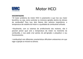 Motor HCCIMotor HCCI
DESVANTAGENSDESVANTAGENS
• O maior problema do motor HCCI é justamente o que traz seu maior
benefício, ou seja, como controlar as inúmeras ignições dentro da câmara
de combustão? Para isso, dois fatores têm extrema importância: a, p
temperatura de trabalho do motor e a qualidade do combustível utilizado.
• Atualmente, com os sistemas de arrefecimento dos motores, não é
possível prever qual será a temperatura do motor no momento da
combustão, e isso pode criar pontos de pré‐ignição e prejudicar o seu
funcionamento.
• combustível com diferentes características dificultam antevermos em que
lugar a ignição se iniciará na câmara.
 
