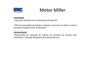 Motor MillerMotor Miller
VANTAGENSVANTAGENS
• Ideal para utilização com combustíveis de baixo PCI.
• Não há necessidade de grandes mudanças estruturais no bloco e sistemag ç
de potência (pistão, biela, virabrequim).
DESVANTAGEM
• Necessidade de utilização de sistema de comando de válvulas mais
sofisticado e utilização obrigatória de turbocompressor.
 