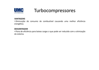 TurbocompressoresTurbocompressores
VANTAGENSVANTAGENS
• Diminuição do consumo de combustível causando uma melhor eficiência
energética.
DESVANTAGEM
• Piora de eficiência para baixas cargas o que pode ser reduzido com a otimização
do sistema.
 