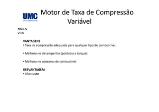 Motor de Taxa de Compressão 
Variável
MCE‐5
VCRi
VANTAGENS
• Taxa de compressão adequada para qualquer tipo de combustível.
• Melhora no desempenho (potência e torque)
• Melhora no consumo de combustível.
DESVANTAGEMDESVANTAGEM
• Alto custo
 