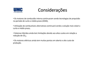ConsideraçõesConsiderações
• Os motores de combustão interna continuaram sendo tecnologias de propulsão• Os motores de combustão interna continuaram sendo tecnologias de propulsão 
no período de curto a médio prazo (2030);
• Utilização de combustíveis alternativos continuará sendo a solução mais viável a• Utilização de combustíveis alternativos continuará sendo a solução mais viável a 
curto e médio prazo;
• Sistemas híbridos ainda tem limitações devido aos altos custos em relação aSistemas híbridos ainda tem limitações devido aos altos custos em relação a 
redução de CO2;
• Os motores elétricos ainda tem muitos pontos em aberto e alto custo de Os oto es e ét cos a da te u tos po tos e abe to e a to custo de
produção.
 
