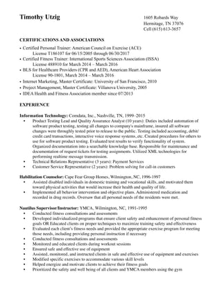 Timothy Utzig 1605 Robards Way
Hermitage, TN 37076
Cell (615) 613-3657
CERTIFICATIONS AND ASSOCIATIONS
• Certified Personal Trainer: American Council on Exercise (ACE)
License T186107 for 06/15/2005 through 06/30/2017
• Certified Fitness Trainer: International Sports Sciences Association (ISSA)
License 488910 for March 2014 – March 2016
• BLS for Healthcare Providers (CPR and AED), American Heart Association
License 90-1801, March 2014 – March 2016
• Internet Marketing, Master Certificate: University of San Francisco, 2010
• Project Management, Master Certificate: Villanova University, 2005
• IDEA Health and Fitness Association member since 07/2013!
!
EXPERIENCE
!
Information Technology: Comdata, Inc., Nashville, TN, 1999–2015
• Product Testing Lead and Quality Assurance Analyst (10 years): Duties included automation of
software product testing, testing all changes to company's mainframe, insured all software
changes were throughly tested prior to release to the public. Testing included accounting, debit/
credit card transactions, interactive voice response systems, etc. Created procedures for others to
use for software product testing. Evaluated test results to verify functionality of system.
Organized documentation into a searchable knowledge base. Responsible for maintenance and
documentation of request tickets for testing assignments. Utilized XML technologies for
performing realtime message transmission.	

• Technical Relations Representative (3 years): Payment Services	

• Customer Service Representative (2 years): Problem solving for call-in customers	

!
Habilitation Counselor: Cape Fear Group Homes, Wilmington, NC, 1996-1997	

• Assisted disabled individuals in domestic training and vocational skills, and motivated them
toward physical activities that would increase their health and quality of life.	

• Implemented all behavior intervention and objective plans. Administered medication and
recorded in drug records. Oversaw that all personal needs of the residents were met.
!
Nautilus Supervisor/Instructor: YMCA, Wilmington, NC, 1991-1995
• Conducted fitness consultations and assessments 	

• Developed individualized programs that ensure client safety and enhancement of personal fitness
goals OR Educated clients on proper techniques to maximize training safety and effectiveness	

• Evaluated each client’s fitness needs and provided the appropriate exercise program for meeting
those needs, including providing personal instruction if necessary	

• Conducted fitness consultations and assessments	

• Monitored and educated clients during workout sessions	

• Ensured safe and effective use of equipment	

• Assisted, monitored, and instructed clients in safe and effective use of equipment and exercises	

• Modified specific exercises to accommodate various skill levels	

• Helped energize and motivate clients to achieve their fitness goals	

• Prioritized the safety and well being of all clients and YMCA members using the gym	

 