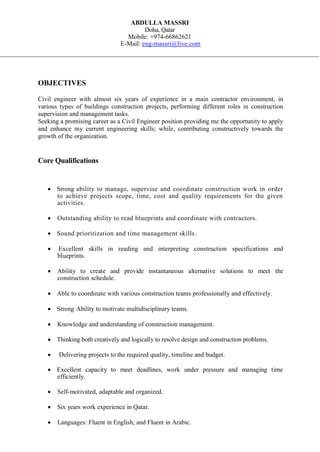 ABDULLA MASSRI
Doha, Qatar
Mobile: +974-66862621
E-Mail: eng-massri@live.com
OBJECTIVES
Civil engineer with almost six years of experience in a main contractor environment, in
various types of buildings construction projects, performing different roles in construction
supervision and management tasks.
Seeking a promising career as a Civil Engineer position providing me the opportunity to apply
and enhance my current engineering skills; while, contributing constructively towards the
growth of the organization.
Core Qualifications
 Strong ability to manage, supervise and coordinate construction work in order
to achieve projects scope, time, cost and quality requirements for the given
activities.

 Outstanding ability to read blueprints and coordinate with contractors.
 Sound prioritization and time management skills.
 Excellent skills in reading and interpreting construction specifications and
blueprints.
 Ability to create and provide instantaneous alternative solutions to meet the
construction schedule.
 Able to coordinate with various construction teams professionally and effectively.
 Strong Ability to motivate multidisciplinary teams.
 Knowledge and understanding of construction management.
 Thinking both creatively and logically to resolve design and construction problems.
 Delivering projects to the required quality, timeline and budget.
 Excellent capacity to meet deadlines, work under pressure and managing time
efficiently.
 Self-motivated, adaptable and organized.
 Six years work experience in Qatar.
 Languages: Fluent in English; and Fluent in Arabic.
 