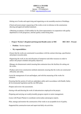 ABDULLA MASSRI
Doha, Qatar
Mobile: +974-66862621
E-Mail: eng-massri@live.com
-Setting out of works and supervising and organizing on site assembly-erection of buildings.
-Check and assure proper sequencing of the works at site in reference to the construction
drawing and approved method statement .
- Obtaining acceptance of deliverables by the client representative in cooperation with quality
department as work progresses, and due quality control being done.
- Project: Worker’s Hospital and Integrated Health center at MIC DEC 2013 – Present
- Position: Section engineer
- My responsibilities:
-Ensure that the works are constructed in accordance with the contract drawings, specification
and project execution plan.
-Organizing the work on site and allocation of manpower and other resources in order to
achieve the project schedule and quality objectives.
-Manage site dimensional control ensuring that contractors have the facilities for setting out
the works.
-Produce and review construction methods statements ensuring that the works are constructed
efficiently and safely.
-Assist the management of cost and budgets, and with the measuring of the works for
valuation.
-Ensuring that the section of work are undertaken safely and in accordance with Health, Safety
& Environmental legislation and the site HSE plans.
-Prepare and review risk assessments.
-liaising with and directing the work of subcontractors employed on the project.
-Preparing and carrying out weekly/monthly progress reports to senior management.
-Liaise with Project Planner to coordinate section plans and progress reports.
-Plan, manage and monitor the construction of the works to an acceptable level of quality.
-Supported the construction team and supervised daily site activities.
 