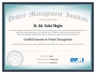 HAS BEEN FORMALLY EVALUATED FOR DEMONSTRATED KNOWLEDGE, SKILL AND THE UNDERSTANDING OF THE
PROCESSES AND TERMINOLOGY AS DEFINED IN THE PMBOK® GUIDE THAT ARE NEEDED FOR
EFFECTIVE PROJECT MANAGEMENT AND IS HEREBY BESTOWED THE GLOBAL CREDENTIAL
THIS IS TO CERTIFY THAT
IN TESTIMONY WHEREOF, WE HAVE SUBSCRIBED OUR SIGNATURES UNDER THE SEAL OF THE INSTITUTE
Certiﬁed Associate in Project Management
CAPM® Number
CAPM® Original Grant Date
CAPM® Expiration Date 19 December 2015
20 December 2010
Dr. Job Siekei Mogire
1378536
President and Chief Executive OfficerMark A. Langley •Chair, Board of DirectorsDeanna Landers •
 
