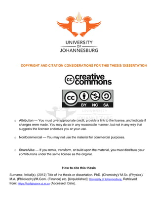 COPYRIGHT AND CITATION CONSIDERATIONS FOR THIS THESIS/ DISSERTATION
o Attribution — You must give appropriate credit, provide a link to the license, and indicate if
changes were made. You may do so in any reasonable manner, but not in any way that
suggests the licensor endorses you or your use.
o NonCommercial — You may not use the material for commercial purposes.
o ShareAlike — If you remix, transform, or build upon the material, you must distribute your
contributions under the same license as the original.
How to cite this thesis
Surname, Initial(s). (2012) Title of the thesis or dissertation. PhD. (Chemistry)/ M.Sc. (Physics)/
M.A. (Philosophy)/M.Com. (Finance) etc. [Unpublished]: University of Johannesburg. Retrieved
from: https://ujdigispace.uj.ac.za (Accessed: Date).
 