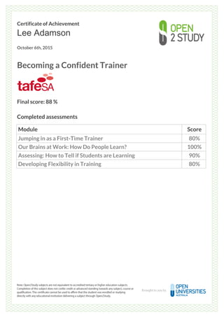 Certificate of Achievement
Lee Adamson
October 6th, 2015
Becoming a Confident Trainer
Final score: 88 %
Completed assessments
Module Score
Jumping in as a First-Time Trainer 80%
Our Brains at Work: How Do People Learn? 100%
Assessing: How to Tell if Students are Learning 90%
Developing Flexibility in Training 80%
Powered by TCPDF (www.tcpdf.org)
 