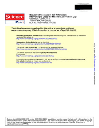 DOI: 10.1126/science.1170769
, 400 (2009);324Science
et al.Geoffrey L. Cohen,
Intervening to Close the Minority Achievement Gap
Recursive Processes in Self-Affirmation:
www.sciencemag.org (this information is current as of April 16, 2009 ):
The following resources related to this article are available online at
http://www.sciencemag.org/cgi/content/full/324/5925/400
version of this article at:
including high-resolution figures, can be found in the onlineUpdated information and services,
http://www.sciencemag.org/cgi/content/full/324/5925/400/DC1
can be found at:Supporting Online Material
http://www.sciencemag.org/cgi/content/full/324/5925/400#otherarticles
, 1 of which can be accessed for free:cites 12 articlesThis article
http://www.sciencemag.org/cgi/collection/psychology
Psychology
:subject collectionsThis article appears in the following
http://www.sciencemag.org/about/permissions.dtl
in whole or in part can be found at:this article
permission to reproduceof this article or about obtainingreprintsInformation about obtaining
registered trademark of AAAS.
is aScience2009 by the American Association for the Advancement of Science; all rights reserved. The title
CopyrightAmerican Association for the Advancement of Science, 1200 New York Avenue NW, Washington, DC 20005.
(print ISSN 0036-8075; online ISSN 1095-9203) is published weekly, except the last week in December, by theScience
onApril16,2009www.sciencemag.orgDownloadedfrom
 