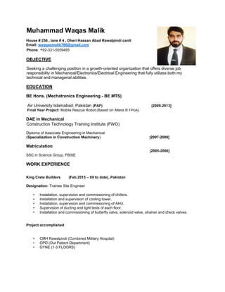 Muhammad Waqas Malik
House # 256 , lane # 4 , Dheri Hassan Abad Rawalpindi cantt
Email: waqqasmalik786@gmail.com
Phone: +92-331-5559495
OBJECTIVE
Seeking a challenging position in a growth-oriented organization that offers diverse job
responsibility in Mechanical/Electronics/Electrical Engineering that fully utilizes both my
technical and managerial abilities.
EDUCATION
BE Hons. (Mechatronics Engineering - BE MTS)
Air University Islamabad, Pakistan (PAF) [2009-2013]
Final Year Project: Mobile Rescue Robot (Based on Altera ® FPGA)
DAE in Mechanical
Construction Technology Training Institute (FWO)
Diploma of Associate Engineering in Mechanical
(Specialization in Construction Machinery) [2007-2009]
Matriculation
[2005-2006]
SSC in Science Group, FBISE
WORK EXPERIENCE
King Crete Builders (Feb 2015 – till to date), Pakistan
Designation: Trainee Site Engineer
• Installation, supervision and commissioning of chillers.
• Installation and supervision of cooling tower.
• Installation, supervision and commissioning of AHU.
• Supervision of ducting and light tests of each floor.
• Installation and commissioning of butterfly valve, solenoid valve, strainer and check valves.
Project accomplished
• CMH Rawalpindi (Combined Military Hospital)
• OPD (Out Patient Department)
• GYNE (1-3 FLOORS)
 