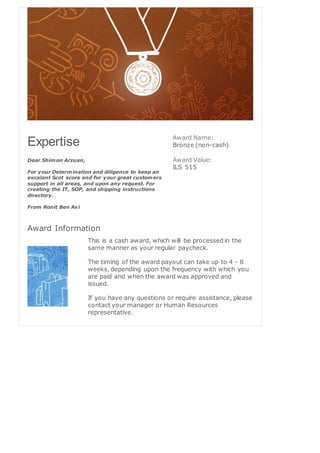 Expertise
Dear Shimon Arzuan,
For your Determination and diligence to keep an
excalant Scot score and for your great customers
support in all areas, and upon any request. For
creating the IT, SOP, and shipping instructions
directory.
From Ronit Ben Avi
Award Name:
Bronze (non-cash)
Award Value:
ILS 515
Award Information
This is a cash award, which will be processed in the
same manner as your regular paycheck.
The timing of the award payout can take up to 4 - 8
weeks, depending upon the frequency with which you
are paid and when the award was approved and
issued.
If you have any questions or require assistance, please
contact your manager or Human Resources
representative.
 