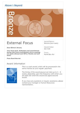 External Focus
Dear Shimon Arzuan,
Your hard work, dedication and commitment
during 2012 have contributed a lot to meeting
our goals (Annual scot 96%) Thanks and well
done!
From Ronit Ben Avi
Award Name:
Bronze (non-cash)
Award Value:
ILS 530
From:
Ronit Ben Avi
Award Information
This is a cash award, which will be processed in the
same manner as your regular paycheck.
The timing of the award payout can take up to 4 - 8
weeks, depending upon the frequency with which you
are paid and when the award was approved and
issued.
If you have any questions or require assistance, please
contact your manager or Human Resources
representative.
 