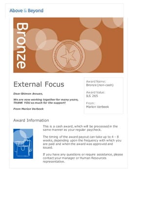 External Focus
Dear Shimon Arzuan,
We are now working together for many years,
THANK YOU so much for the support!
From Marion Verbeek
Award Name:
Bronze (non-cash)
Award Value:
ILS 265
From:
Marion Verbeek
Award Information
This is a cash award, which will be processed in the
same manner as your regular paycheck.
The timing of the award payout can take up to 4 - 8
weeks, depending upon the frequency with which you
are paid and when the award was approved and
issued.
If you have any questions or require assistance, please
contact your manager or Human Resources
representative.
 