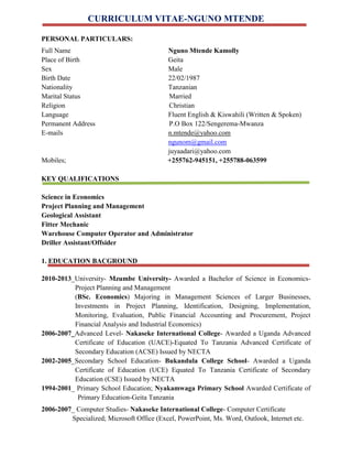 CURRICULUM VITAE-NGUNO MTENDE
PERSONAL PARTICULARS:
Full Name Nguno Mtende Kamolly
Place of Birth Geita
Sex Male
Birth Date 22/02/1987
Nationality Tanzanian
Marital Status Married
Religion Christian
Language Fluent English & Kiswahili (Written & Spoken)
Permanent Address P.O Box 122/Sengerema-Mwanza
E-mails n.mtende@yahoo.com
ngunom@gmail.com
juyaadari@yahoo.com
Mobiles; +255762-945151, +255788-063599
KEY QUALIFICATIONS
Science in Economics
Project Planning and Management
Geological Assistant
Fitter Mechanic
Warehouse Computer Operator and Administrator
Driller Assistant/Offsider
1. EDUCATION BACGROUND
2010-2013_University- Mzumbe University- Awarded a Bachelor of Science in Economics-
Project Planning and Management
(BSc. Economics) Majoring in Management Sciences of Larger Businesses,
Investments in Project Planning, Identification, Designing, Implementation,
Monitoring, Evaluation, Public Financial Accounting and Procurement, Project
Financial Analysis and Industrial Economics)
2006-2007_Advanced Level- Nakaseke International College- Awarded a Uganda Advanced
Certificate of Education (UACE)-Equated To Tanzania Advanced Certificate of
Secondary Education (ACSE) Issued by NECTA
2002-2005_Secondary School Education- Bukandula College School- Awarded a Uganda
Certificate of Education (UCE) Equated To Tanzania Certificate of Secondary
Education (CSE) Issued by NECTA
1994-2001_ Primary School Education; Nyakamwaga Primary School Awarded Certificate of
Primary Education-Geita Tanzania
Specialized; Microsoft Office (Excel, PowerPoint, Ms. Word, Outlook, Internet etc.
2006-2007_ Computer Studies- Nakaseke International College- Computer Certificate
 