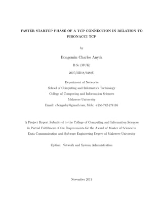 FASTER STARTUP PHASE OF A TCP CONNECTION IN RELATION TO
FIBONACCI TCP
by
Bongomin Charles Anyek
B.Sc (MUK)
2007/HD18/9388U
Department of Networks
School of Computing and Informatics Technology
College of Computing and Information Sciences
Makerere University
Email: cbongoley@gmail.com, Mob: +256-782-274116
A Project Report Submitted to the College of Computing and Information Sciences
in Partial Fulﬁllment of the Requirements for the Award of Master of Science in
Data Communication and Software Engineering Degree of Makerere University
Option: Network and System Administration
November 2011
 