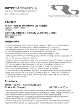 Education
The Art Institute of California Los Angeles
Degree in Graphic Design
Fall 2007
University of Hawaii / Honolulu Community College
Communication Arts
2002 - 2005
Design Skills
» A versatile designer with over 12 years of graphic design, print design & production experience.
» Capable of leading the creative aspects of projects as well as production design.
» Extraordinary as a creative but also with technical, pre-flight & print production/design aspects.
» Ability to follow branding guidelines at the same time think outside the box.
» Strong & diverse design style, including creative design solutions for print & web.
» Highly experienced with a passion for typography, illustration, branding, page layout, packaging, UX,
front-end web design, print design & color theory.
» Experience with brand management, advertising, marketing campaigns, PR & project management.
» Excellent visual composition skills, hand Sketch, digital illustration skills with vector or raster graphics.
» Apt in Photography from shooting, staging/lighting & photo re-touching in RAW format.
» Manage multiple large format printers such as Epson, Roland, Mimaki, HP, & Xerox iGen 4.
» Insight in operating & programing a 3-axis CNC Table Router with CAD software.
» Solid understanding of client deliverables, the ability to take responsibility & communicating with the client.
» Expert level proficiency in Adobe Design Suite. Skilled in HTML, CSS & Microsoft Office Products.
» Surfing, hiking, painting, drawing, ‘geeking’ out on design are a few personal skills that keep me going
to do what I love and be creative.
	
Experience
Marco Fine Arts - marcofinearts.com
Sr. Graphic Designer 					 06.2012 – 11.2014
» Work directly along-side the Creative Director conceptualizing & designing various print and digital designs.
» Create graphic solutions for nationally recognized brands, product packing, catalogs, advertising, POP, 	
sales, copyrighting & web applications while adhering to company branding guidelines.
» Operate & manage a Xerox iGen 4 (digital press) to better communicate with print operators &
operate iGens to speed up the process & print time on jobs if needed.
» Create, arrange, shoot & retouch images for “Life Style” shots & product photos for print & web.
Organized MFA’s catalog of fine art, photography, prints and files into a standardized system.
 