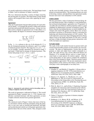 it is mostly neglected in related works. The hand shapes listed
in Table 1 were in reference of Vafaei’s work [4].
The trace dimension describes a variety of shapes traced by
the moving parts of a gesture. The future drone system should
analyze and recognize these traces after capturing the users’
motion.
Agreement
After all 16 participants had provided gestures for each refer-
ent for Study 1, we grouped the gestures within each referent
such that each group held identical gestures. Group size was
then used to compute an agreement score A that reﬂects, in a
single number, the degree of consensus among participants.
A =
r R Pi⊆Pr
|Pi|
|Pr|
2
|R|
(1)
In Eq. 1, r is a referent in the set of all referents R, Pr is
the set of proposed gestures for referent r, and Pi is a subset
of identical gestures from Pr. The range for A is |Pr|−1
, 1 .
As an example, consider agreement for forward in study 1
and study 2. Both had ﬁve groups of identical gestures. The
former had groups of size 1, 10, 2, 1, and 2.
Aforward = 2
1
16
2
+
10
16
2
+ 2
2
16
2
= 0.48 (2)
0.24
0.29
0.27
0.48
0.16
0.21
0.1
0.32
0.13
0.13
0.11
5 6
5 6
1 10
5 9
1 4
1 4
3 6
3 4
1 4
1 11
5 4
1 9
Complexity
Mean SD Box
0.16 0.16 3.5 0.58 3 3 4 4
0.11 0.33 3.5 1.73 5 5 2 2
0.21 0.16 3.25 1.26 3 2 3 5
0.1 0.23 3 0.82 2 3 3 4
0.13 0.23 3 0.82 3 4 3 2
0.13 0.28 2.75 0.96 2 4 3 2
0.32 0.35 2.25 0.50 2 3 2 2
0.27 0.5 1.5 0.58 1 2 2 1
0.24 0.52 1.5 1.00 1 1 3 1
0.48 0.52 1.25 0.50 1 1 2 1
0.29 0.59 1 0.00 1 1 1 1
0.22 0.35 2.41 0.79
0
0.12
0.24
0.36
0.48
R
otate
H
over
Take
off
Take
pictures
Left and
R
ight
Ascend
and
D
escend
M
ean
0.16
0.33
0.16
0.23 0.23
0.28
0.35 0.352
0.16
0.11
0.21
0.1
0.13 0.13
0.32
0.27
0.24
0.48
0.29
0.222
0
0.2
0.4
0.6
Rotate
Point-to-Point
Hover
Recordvideos
Takeoff
Land
Takepictures
Backward
LeftandRight
Forward
AscendandDescend
Agreement
Study 1 gesture agreement
Table 4
Flow Handness Hand Shape
continuous dominant bi-manual free hand open hand flat hand claw bent hand ASL-F ASL-C ASL-L ASL-O ASL-V ILY pinch thumb finger index finger ball holding
1 1 1
1 1 1
1 1 1
1 1
1 1 1
1 1 1
1 1 1
1 1 1
1 1 1
1 1 1
1 1 1
1 1 1
1 1
1 1 1
1 1 1
Figure 4. Agreement for each referent sorted in descending order ac-
cording to complexity rated by the 4 authors.
The result of agreement is indicated in Figure 4. The overall
agreement for Study 1 gestures was A = 0.22. Gesture com-
plexities correlated inversely with their agreement, as more
complex referents elicited lesser gestural agreement.
Finding
The statistical result of Figure 4 shows that most of the ba-
sic movement controls involving translation along the pitch,
roll, or yaw axes such as forward and backward, left-right,
and ascend-descend controls are with greater agreement com-
pared to that of the rest of the controls. Thus, designers could
opt the most favorable gestures shown in Figure 3 for each
gesture set mentioned above. The remaining gesture sets such
as hovering, rotation, and takeoff have low agreement mainly
because most users were unfamiliar to UAV controls.
CONCLUSION
We have presented a study of interaction between ﬂying ob-
ject and human gesture, that is leading to a user-deﬁned ges-
ture set based on participants’ agreement over 176 gestures. It
can reﬂect the user behavior and the properties make it a good
candidate for deployment in gesture recognition system. We
believe that this user-deﬁned gesture set can be helpful for de-
velopers who study UAV gesture control. More over, we have
presented a taxonomy of 3D gestures which is convenient for
analyzing and characterizing gestures in UAV controls. This
work represents a necessary step in bringing interactive ﬂying
objects closer to the hands and minds of UAV users. Last but
not least, it helps developers design gesture interactions with
UAVs for better user experience.
FUTURE WORK
The study of this work mainly focused on gesture itself, and
several most favorable gestures in each gesture sets were dis-
covered. We plan on implementing a system that can take
gestures as input and output basic control commands to a
UAV. The input devices may involve Microsoft Kinect for
Windows v2 or wearable devices such as a smart watch, a
smart band, or smart glasses for motion capture. After the
system being built, we also want to compare the completion
time of the trial designed in Study 2 between gesture control
and smartphone app control. We are also interested in devel-
oping features of the camera in the future so that drones can
soon play a role in photography in our daily lives.
REFERENCES
1. Graether, E., and Mueller, F. Joggobot: A ﬂying robot as
jogging companion. In CHI ’12 Extended Abstracts on
Human Factors in Computing Systems, CHI EA ’12,
ACM (New York, NY, USA, 2012), 1063–1066.
2. Hansen, J. P., Alapetite, A., MacKenzie, I. S., and
Møllenbach, E. The use of gaze to control drones. In
Proceedings of the Symposium on Eye Tracking Research
and Applications, ETRA ’14, ACM (New York, NY,
USA, 2014), 27–34.
3. Pfeil, K., Koh, S. L., and LaViola, J. Exploring 3d gesture
metaphors for interaction with unmanned aerial vehicles.
In Proceedings of the 2013 International Conference on
Intelligent User Interfaces, IUI ’13, ACM (New York,
NY, USA, 2013), 257–266.
4. Vafaei, F. Taxonomy of gestures in human computer
interaction (2013).
5. Wobbrock, J. O., Morris, M. R., and Wilson, A. D.
User-deﬁned gestures for surface computing. In
Proceedings of the SIGCHI Conference on Human
Factors in Computing Systems, CHI ’09, ACM (New
York, NY, USA, 2009), 1083–1092.
 