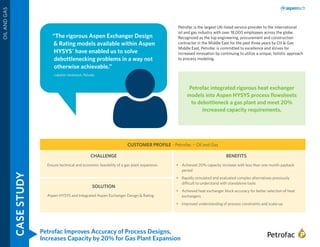 Petrofac Improves Accuracy of Process Designs,
Increases Capacity by 20% for Gas Plant Expansion
CASESTUDY
OILANDGAS
“The rigorous Aspen Exchanger Design
& Rating models available within Aspen
HYSYS®
have enabled us to solve
debottlenecking problems in a way not
otherwise achievable.”
- Lakshmi Venkatesh, Petrofac
Petrofac is the largest UK-listed service provider to the international
oil and gas industry with over 18,000 employees across the globe.
Recognized as the top engineering, procurement and construction
contractor in the Middle East for the past three years by Oil & Gas
Middle East, Petrofac is committed to excellence and strives for
increased innovation by continuing to utilize a unique, holistic approach
to process modeling.
CUSTOMER PROFILE - Petrofac – Oil and Gas
CHALLENGE
Ensure technical and economic feasibility of a gas plant expansion.
SOLUTION
Aspen HYSYS and Integrated Aspen Exchanger Design & Rating
BENEFITS
•	 Achieved 20% capacity increase with less than one month payback
period
•	 Rapidly simulated and evaluated complex alternatives previously
difficult to understand with standalone tools
•	 Achieved heat exchanger block accuracy for better selection of heat
exchangers
•	 Improved understanding of process constraints and scale-up
Petrofac integrated rigorous heat exchanger
models into Aspen HYSYS process flowsheets
to debottleneck a gas plant and meet 20%
increased capacity requirements.
 