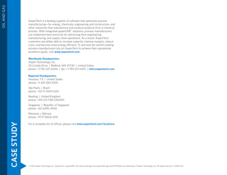 CASESTUDY
OILANDGAS
© 2015 Aspen Technology, Inc. AspenTech®
, aspenONE®
, the Aspen leaf logo, the aspenONE logo and OPTIMIZE are trademarks of Aspen Technology, Inc. All rights reserved. 11-8182-1215
AspenTech is a leading supplier of software that optimizes process
manufacturing—for energy, chemicals, engineering and construction, and
other industries that manufacture and produce products from a chemical
process. With integrated aspenONE®
solutions, process manufacturers
can implement best practices for optimizing their engineering,
manufacturing, and supply chain operations. As a result, AspenTech
customers are better able to increase capacity, improve margins, reduce
costs, and become more energy efficient. To see how the world’s leading
process manufacturers rely on AspenTech to achieve their operational
excellence goals, visit www.aspentech.com.
Worldwide Headquarters
Aspen Technology, Inc.
20 Crosby Drive | Bedford, MA 01730 | United States
phone: +1-781-221-6400 | fax: +1-781-221-6410 | info@aspentech.com
Regional Headquarters
Houston, TX | United States
phone: +1-281-584-1000
São Paulo | Brazil
phone: +55-11-3443-6261
Reading | United Kingdom
phone: +44-(0)-1189-226400
Singapore | Republic of Singapore
phone: +65-6395-3900
Manama | Bahrain
phone: +973-13606-400
For a complete list of offices, please visit www.aspentech.com/locations
 