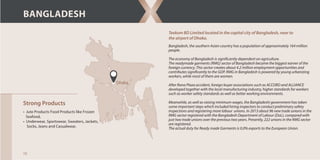 Texkom BD Limited located in the capital city of Bangladesh, near to
the airport of Dhaka.
Strong Products
• Jute Products Food Products like Frozen
Seafood,
• Underwear, Sportswear, Sweaters, Jackets,
Socks, Jeans and Casualwear,
Dhaka
BANGLADESH
Bangladesh, the southern Asian country has a population of approximately 164 million
people.
The economy of Bangladesh is significantly dependent on agriculture.
The readymade garments (RMG) sector of Bangladesh became the biggest earner of the
foreign currency. This sector creates about 4.2 million employment opportunities and
contributes significantly to the GDP. RMG in Bangladesh is powered by young urbanizing
workers, while most of them are women.
After Rana Plaza accident, foreign buyer associations such as ACCORD and ALLIANCE
developed together with the local manufacturing industry, higher standards for workers
such as worker safety standards as well as better working environments.
Meanwhile, as well as raising minimum wages, the Bangladeshi government has taken
some important steps which included hiring inspectors to conduct preliminary safety
inspections and registering more labour unions. In 2013 about 96 new trade unions in the
RMG sector registered with the Bangladesh Department of Labour (DoL), compared with
just two trade unions over the previous two years. Presently, 222 unions in the RMG sector
are registered.
The actual duty for Ready made Garments is 0.0% exports to the European Union.
10
 