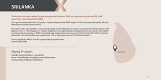 13
Strong Products
Food like coconut Products, canned fruits
Home Textile like Mats, Rugs High technical Sportswear,
Swimwear Woven blouses, Shirts, Pants
ce.
SRILANKA
Colombo
The export oriented production of clothing – ready-made garments (RMG) began in 1970s and expanded rapidly after the
liberalization of the economy in 1977.
During the 1980’s garment export was growing rapidly and by 1986 garment exports accounted for the largest share of all
exports (27%). In 1992, the garment industry had become the largest foreign exchange earner in the country (US$400Mn)
overtaking the tea industry. In 2002, Sri Lanka’s textile and garment sector accounted for 6% of the GDP, 30% of industrial
production, 33% of manufacturing employment, 52% of total exports and 67% of industrial export.
The actual duty for RMG is 0.0% for exports to the European Union.
Colombo SRILANKA
 