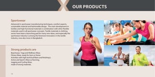 18
OUR PRODUCTS
Sportswear
Advanced in sportswear manufacturing techniques, comfort aspects,
sustainable material and fashionable design. The main development in
textiles and high-functional materials is combination with other flexible
materials used in all sportswear concepts. Textile materials in clothing
sector have been a launching pad for many new ideas, and especially the
sportswear industry is among the foremost innovators in the textile
industry, now also more in Bangladesh .
Strong products are
Beachwear, Yoga and Wellness Wear,
Fitness Wear, ready for Gym or Home
Activities with high technical fibers and finishing’s.
Active and Sport’s Wear as Running,
Jogging and Cycling Wear,
made of strong materials.
 