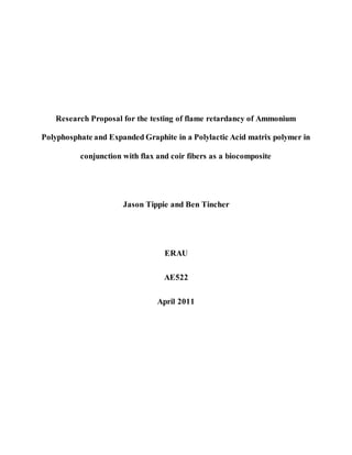 Research Proposal for the testing of flame retardancy of Ammonium
Polyphosphate and Expanded Graphite in a Polylactic Acid matrix polymer in
conjunction with flax and coir fibers as a biocomposite
Jason Tippie and Ben Tincher
ERAU
AE522
April 2011
 