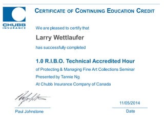 CERTIFICATE OF CONTINUING EDUCATION CREDIT
1.0 R.I.B.O. Technical Accredited Hour
of Protecting & Managing Fine Art Collections Seminar
Presented by Tannie Ng
At Chubb Insurance Company of Canada
Paul Johnstone
11/05/2014
Date
We are pleased to certify that
has successfully completed
Larry Wettlaufer
 
