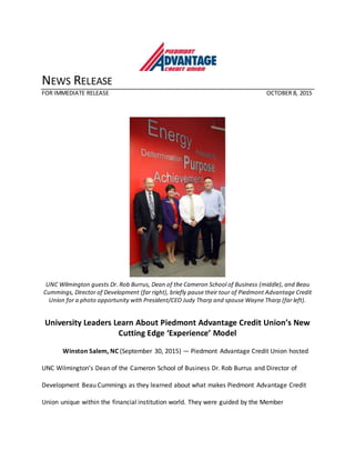 NEWS RELEASE
FOR IMMEDIATE RELEASE OCTOBER 8, 2015
UNC Wilmington guests Dr. Rob Burrus, Dean of the Cameron School of Business (middle), and Beau
Cummings, Director of Development (far right), briefly pause their tour of Piedmont Advantage Credit
Union for a photo opportunity with President/CEO Judy Tharp and spouse Wayne Tharp (far left).
University Leaders Learn About Piedmont Advantage Credit Union’s New
Cutting Edge ‘Experience’ Model
Winston Salem, NC (September 30, 2015) — Piedmont Advantage Credit Union hosted
UNC Wilmington’s Dean of the Cameron School of Business Dr. Rob Burrus and Director of
Development Beau Cummings as they learned about what makes Piedmont Advantage Credit
Union unique within the financial institution world. They were guided by the Member
 