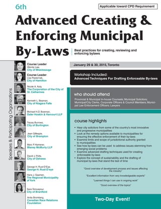 Applicable toward CPD Requirement
6th
Advanced Creating &
Enforcing Municipal
By-Laws Best practices for creating, reviewing and
enforcing bylaws
January 29 & 30, 2015,Toronto
Workshop Included:
Advanced Techniques For Drafting Enforceable By-laws
Provincial & Municipal In-house Counsels; Municipal Solicitors;
Municipal/City Clerks, Corporate Officers & Council Members; Munici-
pal Law Enforcement Officers; Lawyers
who should attend
Course Leader
Wendy Law,
City of Mississauga
Course Leader
Lisa Pasternak,
City of Hamilton
Nicole A. Auty,
The Corporation of the City of
St. Catharines
Anita Bromberg,
Canadian Race Relations
Foundation
Kenneth L. Beaman,
City of Niagara Falls
Speakers&ParticipatingOrganizations
• Hear city solicitors from some of the country’s most innovative
and progressive municipalities
• Look at the remedy options available to municipalities for
ensuring the effective enforcement of their by-laws
• Examine limits and scope of jurisdictional authority granted
to municipalities
• See how by-laws can be used to address issues stemming from
emerging social problems
• Examine advanced drafting techniques used for creating
enforceable by-laws
• Explore the concept of sustainability and the drafting of
municipal by-laws that stand the test of time
course highlightsTracey Burrows,
City of Burlington
“Good overview of development process and issues affecting
the industry”
“Excellent information from very knowledgeable experts”
“Learned things I can use in ongoing work”
“Good overview of the topics”
George H. Rust-D’Eye,
George H. Rust-D’eye
Marc P. Kemerer,
Blaney McMurty LLP
Hans J. Saamen,
The Regional Municipality
of York
David J. Potts,
City of Oshawa
Sara Sirouspour,
City of Brantford
Michael H.D. Bowman,
Osler Hoskin & Harcourt LLP
Jean Gillespie,
City of Brampton
Two-Day Event!
 