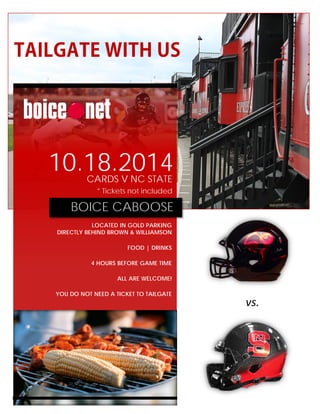 TAILGATE WITH US
vs.
10.18.2014CARDS V NC STATE
* Tickets not included
BOICE CABOOSE
LOCATED IN GOLD PARKING
DIRECTLY BEHIND BROWN & WILLIAMSON
FOOD | DRINKS
4 HOURS BEFORE GAME TIME
ALL ARE WELCOME!
YOU DO NOT NEED A TICKET TO TAILGATE
 