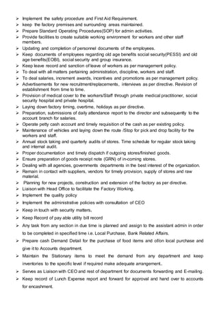  Implement the safety procedure and First Aid Requirement.
 keep the factory premises and surrounding areas maintained.
 Prepare Standard Operating Procedures(SOP) for admin activities.
 Provide facilities to create suitable working environment for workers and other staff
members.
 Updating and completion of personnel documents of the employees.
 Keep documents of employees regarding old age benefits social security(PESSI) and old
age benefits(EOBI), social security and group insurance.
 Keep leave record and sanction of leave of workers as per management policy.
 To deal with all matters pertaining administration, discipline, workers and staff.
 To deal salaries, increment awards, incentives and promotions as per management policy.
 Advertisements for new recruitment/replacements, interviews as per directive. Revision of
establishment from time to time.
 Provision of medical cover to the workers/Staff through private medical practitioner, social
security hospital and private hospital.
 Laying down factory timing, overtime, holidays as per directive.
 Preparation, submissions of daily attendance report to the director and subsequently to the
account branch for salaries.
 Operate petty cash account and timely requisition of the cash as per existing policy.
 Maintenance of vehicles and laying down the route /Stop for pick and drop facility for the
workers and staff.
 Annual stock taking and quarterly audits of stores. Time schedule for regular stock taking
and internal audit.
 Proper documentation and timely dispatch if outgoing stores/finished goods.
 Ensure preparation of goods receipt note (GRN) of in-coming stores.
 Dealing with all agencies, governments departments in the best interest of the organization.
 Remain in contact with suppliers, vendors for timely provision, supply of stores and raw
material.
 Planning for new projects, construction and extension of the factory as per directive.
 Liaison with Head Office to facilitate the Factory Working.
 Implement the quality policy
 Implement the administrative policies with consultation of CEO
 Keep in touch with security matters.
 Keep Record of pay able utility bill record
 Any task from any section in due time is planned and assign to the assistant admin in order
to be completed in specified time i.e. Local Purchase, Bank Related Affairs.
 Prepare cash Demand Detail for the purchase of food items and of/on local purchase and
give it to Accounts department.
 Maintain the Stationary items to meet the demand from any department and keep
inventories to the specific level if required make adequate arrangement..
 Serves as Liaison with CEO and rest of department for documents forwarding and E-mailing.
 Keep record of Lunch Expense report and forward for approval and hand over to accounts
for encashment.
 