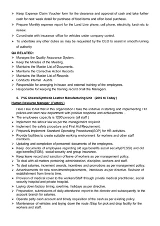  Keep Expense Claim Voucher form for the clearance and approval of cash and take further
cash for next week detail for purchase of food items and of/on local purchase.
 Prepare Monthly expense report for the Land Line phone, cell phone, electricity, lunch etc to
review.
 Co-ordinate with insurance office for vehicles under company control.
 To undertake any other duties as may be requested by the CEO to assist in smooth running
of authority
QA RELATED:
 Manages the Quality Assurance System.
 Keep the Minutes of the Meeting.
 Maintains the Master List of Documents.
 Maintains the Corrective Action Records
 Maintains the Master List of Records
 Conducts Internal Audits.
 Responsible for arranging In-house and external training of the employees.
 Responsible for keeping the training record of all the Managers.
5. PVC Sheets/Synthetic Leather Manufacturing Unit (2010 to Today )
Human Resource Manager (Factory )
Here I like to tell that in this organization I take the initiative in starting and implementing HR
polices and start new department with positive response and achievements .
 The employees capacity is 1200 persons (all staff )
 Implement the labour law as per the management required.
 Implement the safety procedure and First Aid Requirement.
 Prepare& Implement Standard Operating Procedures(SOP) for HR activities.
 Provide facilities to create suitable working environment for workers and other staff
members.
 Updating and completion of personnel documents of the employees.
 Keep documents of employees regarding old age benefits social security(PESSI) and old
age benefits(EOBI), social security and group insurance.
 Keep leave record and sanction of leave of workers as per management policy.
 To deal with all matters pertaining administration, discipline, workers and staff.
 To deal salaries, increment awards, incentives and promotions as per management policy.
 Advertisements for new recruitment/replacements, interviews as per directive. Revision of
establishment from time to time.
 Provision of medical cover to the workers/Staff through private medical practitioner, social
security hospital and private hospital.
 Laying down factory timing, overtime, holidays as per directive.
 Preparation, submissions of daily attendance report to the director and subsequently to the
account branch for salaries.
 Operate petty cash account and timely requisition of the cash as per existing policy.
 Maintenance of vehicles and laying down the route /Stop for pick and drop facility for the
workers and staff.
 