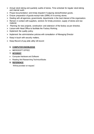  Annual stock taking and quarterly audits of stores. Time schedule for regular stock taking
and internal audit.
 Proper documentation and timely dispatch if outgoing stores/finished goods.
 Ensure preparation of goods receipt note (GRN) of in-coming stores.
 Dealing with all agencies, governments departments in the best interest of the organization.
 Remain in contact with suppliers, vendors for timely provision, supply of stores and raw
material.
 Planning for new projects, construction and extension of the factory as per directive.
 Liaison with Head Office to facilitate the Factory Working.
 Implement the quality policy
 Implement the administrative policies with consultation of Managing Director
 Keep in touch with security matters.
 Keep Record of pay able utility bill record
6. COMPUTER KNOWLEDGE
 MICROSOFT OFFICE
7. INTEREST
 Computer Hardware and Software
 Reading And Researching Technical Books
8. REFERENCE
Will be provided on request.’
 