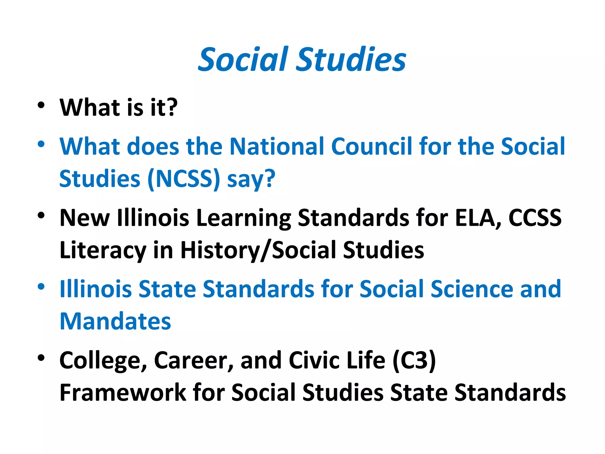 Social Studies
• What is it?
• What does the National Council for the Social
Studies (NCSS) say?
• New Illinois Learning Standards for ELA, CCSS
Literacy in History/Social Studies
• Illinois State Standards for Social Science and
Mandates
• College, Career, and Civic Life (C3)
Framework for Social Studies State Standards
 