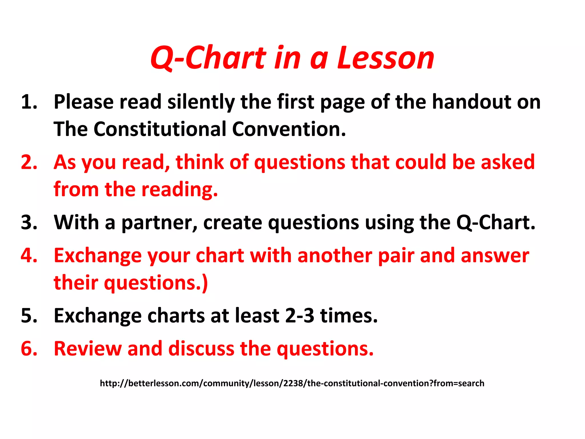 Q-Chart in a Lesson
1. Please read silently the first page of the handout on
The Constitutional Convention.
2. As you read, think of questions that could be asked
from the reading.
3. With a partner, create questions using the Q-Chart.
4. Exchange your chart with another pair and answer
their questions.)
5. Exchange charts at least 2-3 times.
6. Review and discuss the questions.
http://betterlesson.com/community/lesson/2238/the-constitutional-convention?from=search
 
