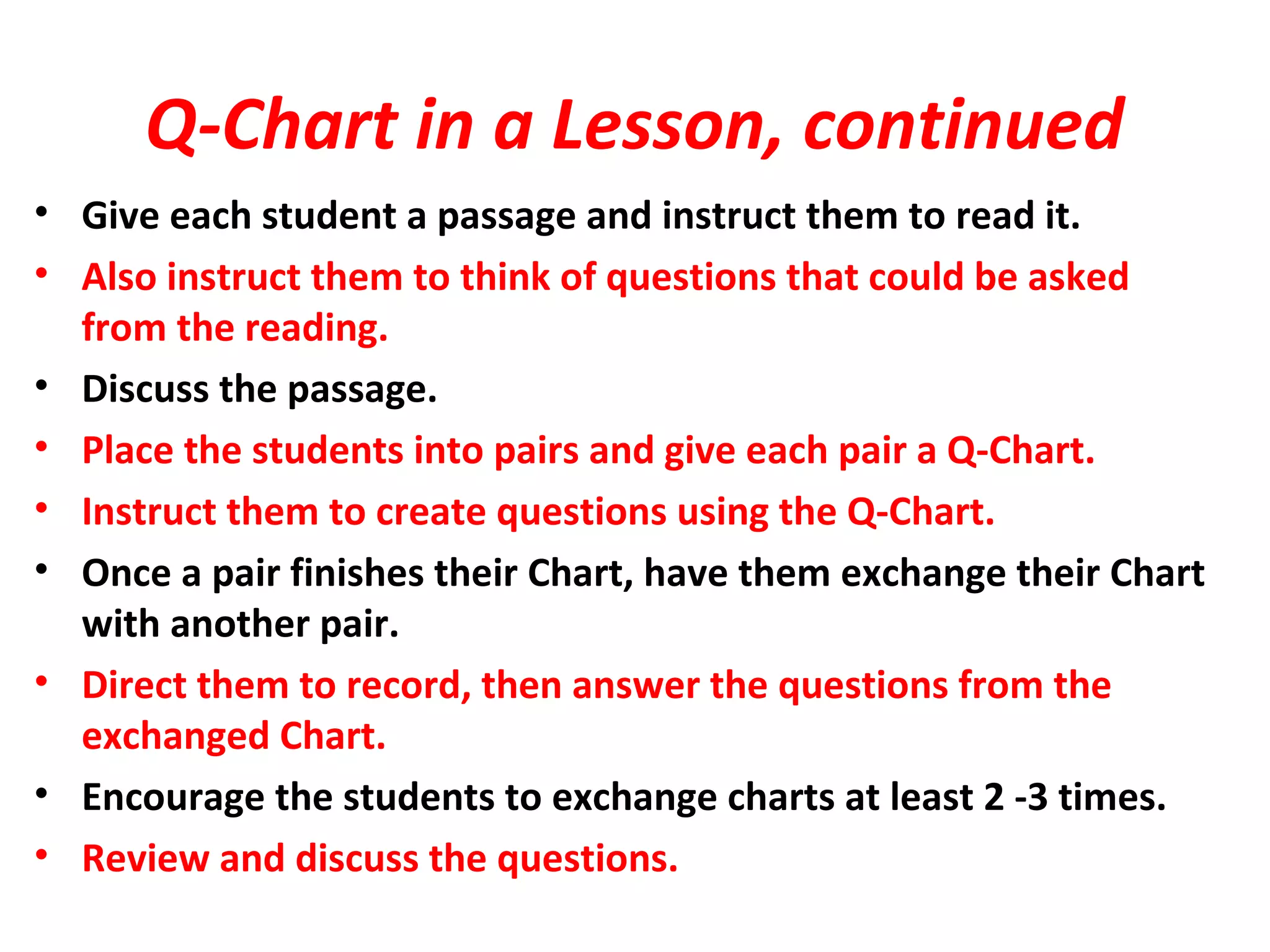 Q-Chart in a Lesson, continued
• Give each student a passage and instruct them to read it.
• Also instruct them to think of questions that could be asked
from the reading.
• Discuss the passage.
• Place the students into pairs and give each pair a Q-Chart.
• Instruct them to create questions using the Q-Chart.
• Once a pair finishes their Chart, have them exchange their Chart
with another pair.
• Direct them to record, then answer the questions from the
exchanged Chart.
• Encourage the students to exchange charts at least 2 -3 times.
• Review and discuss the questions.
 