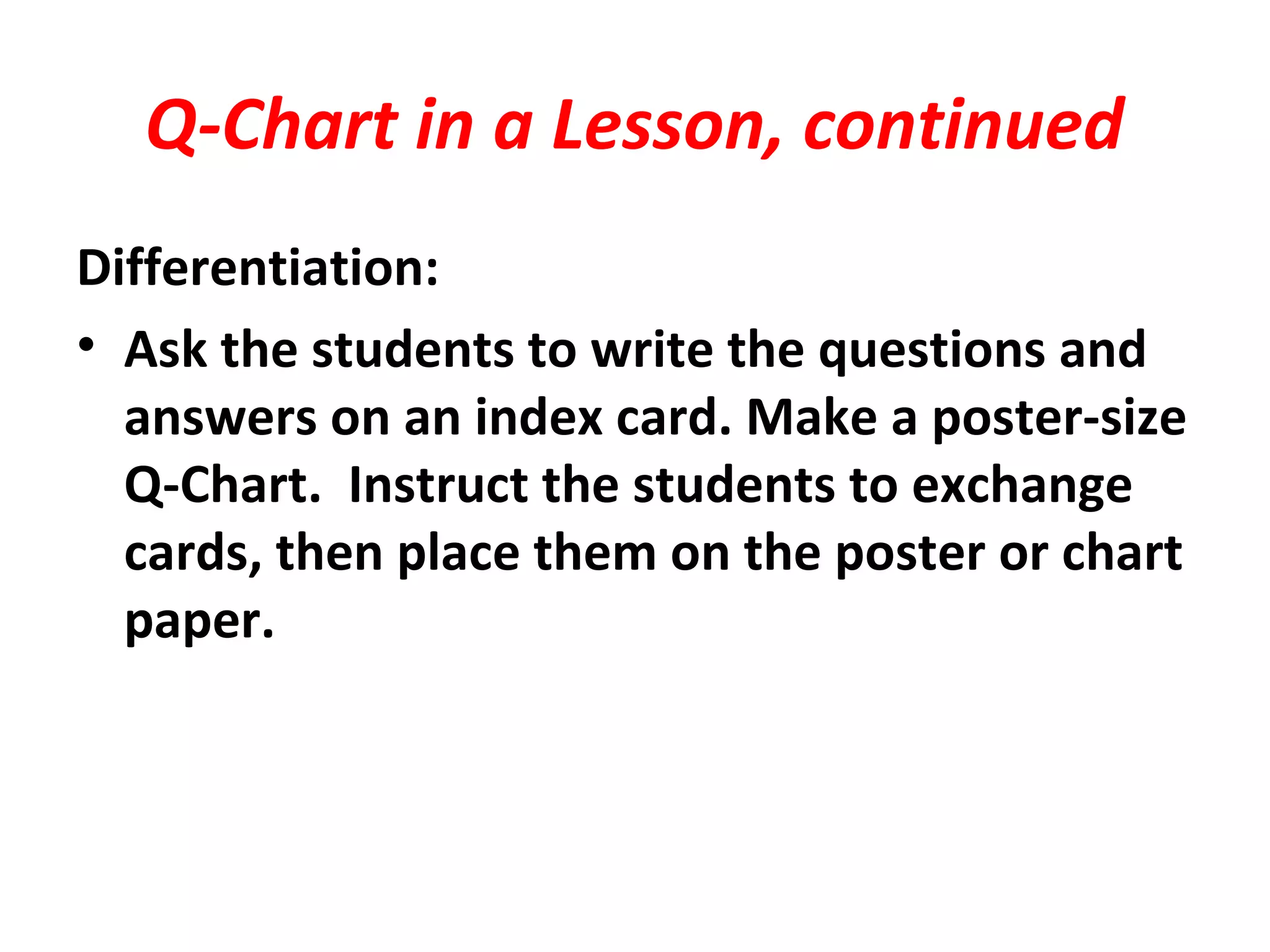 Q-Chart in a Lesson, continued
Differentiation:
• Ask the students to write the questions and
answers on an index card. Make a poster-size
Q-Chart. Instruct the students to exchange
cards, then place them on the poster or chart
paper.
 