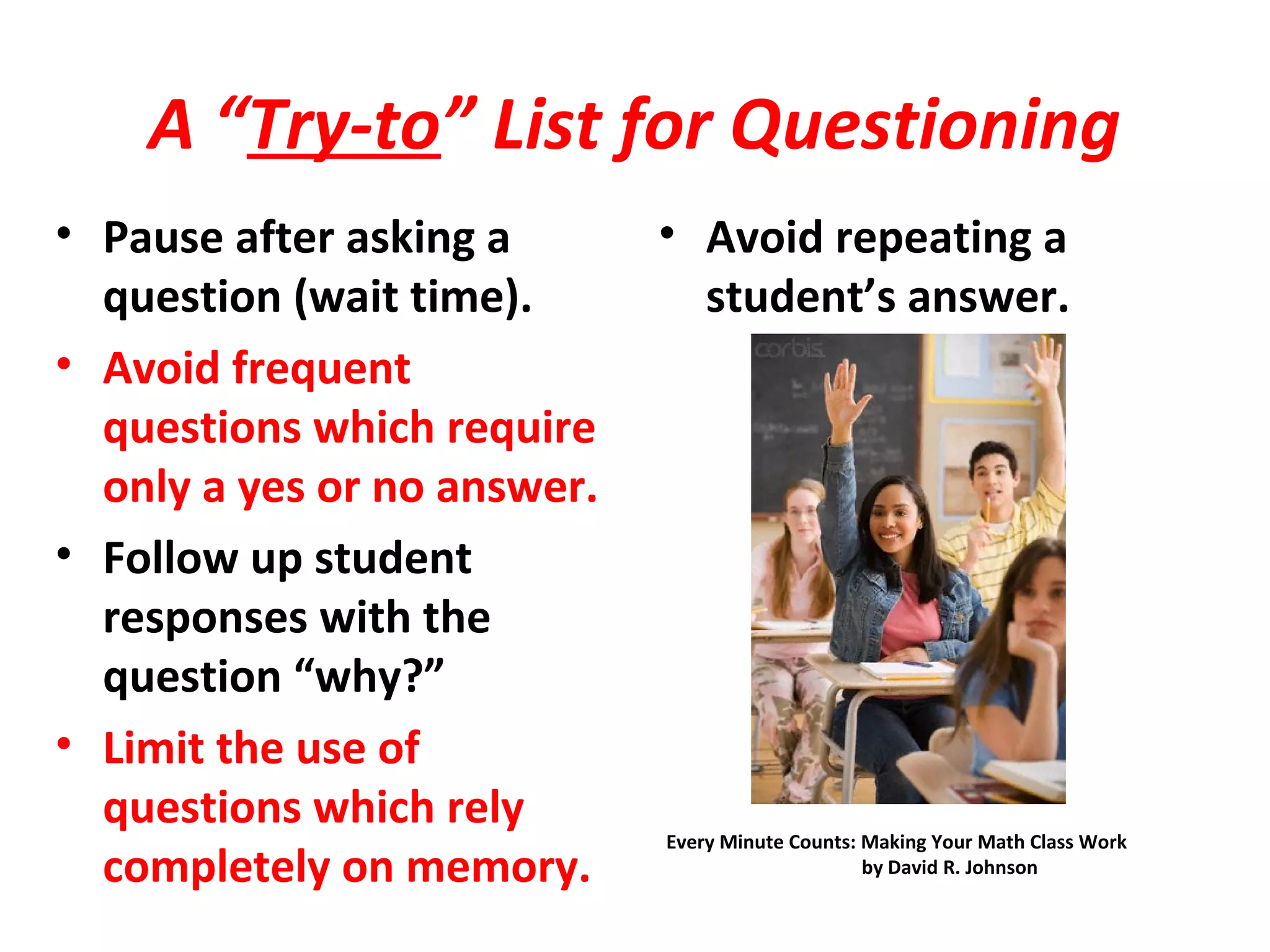 A “Try-to” List for Questioning
• Pause after asking a
question (wait time).
• Avoid frequent
questions which require
only a yes or no answer.
• Follow up student
responses with the
question “why?”
• Limit the use of
questions which rely
completely on memory.
• Avoid repeating a
student’s answer.
Every Minute Counts: Making Your Math Class Work
by David R. Johnson
 