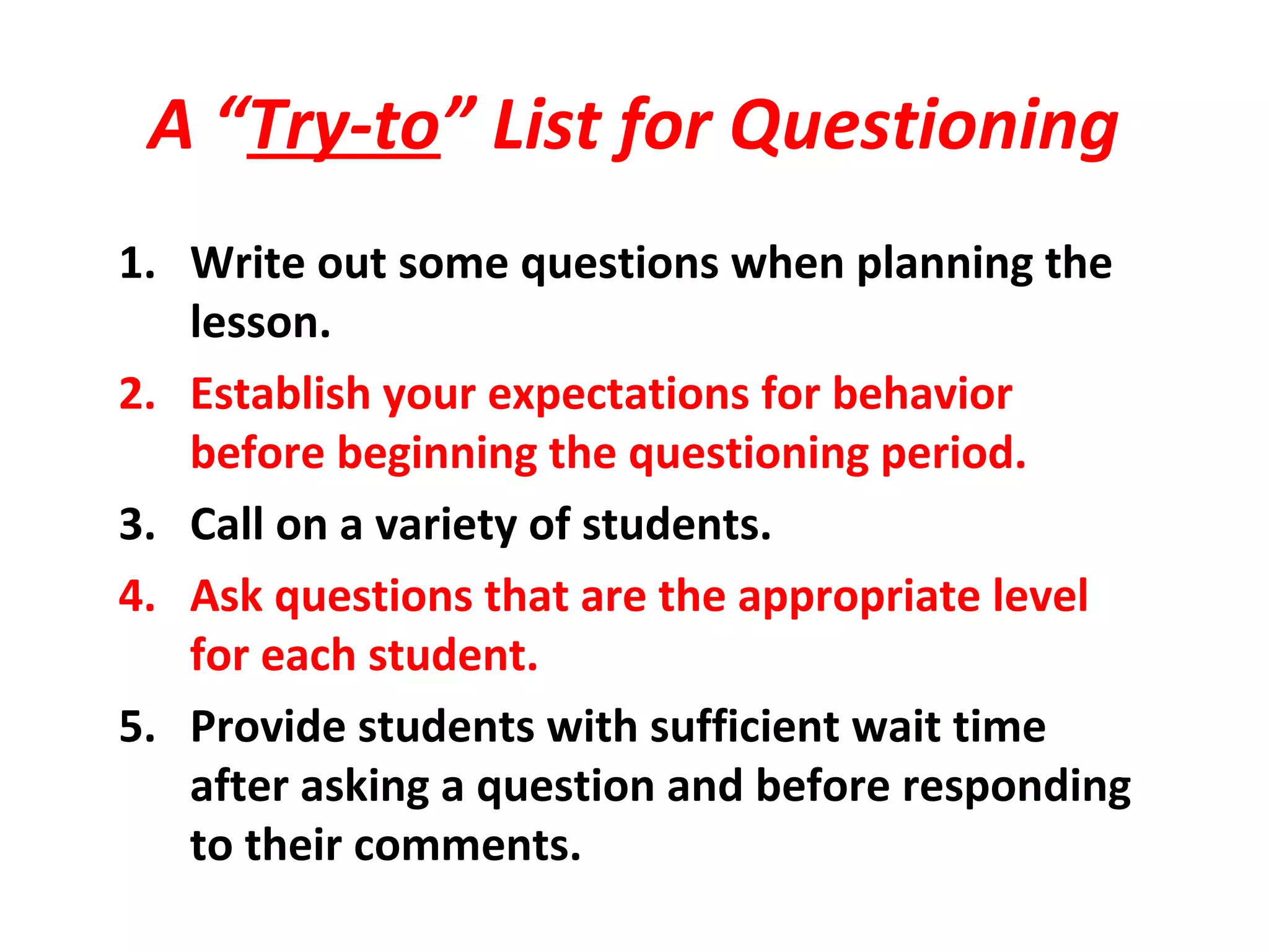 A “Try-to” List for Questioning
1. Write out some questions when planning the
lesson.
2. Establish your expectations for behavior
before beginning the questioning period.
3. Call on a variety of students.
4. Ask questions that are the appropriate level
for each student.
5. Provide students with sufficient wait time
after asking a question and before responding
to their comments.
 