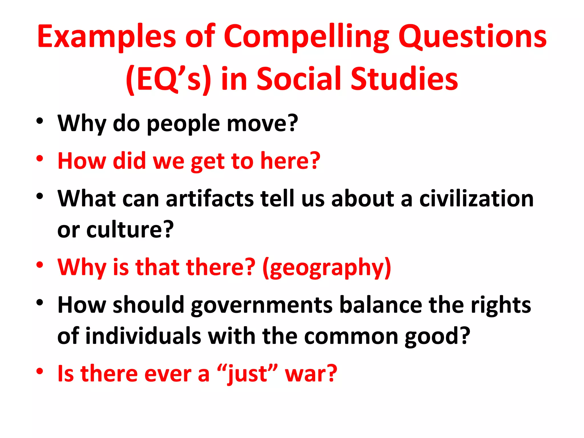Examples of Compelling Questions
(EQ’s) in Social Studies
• Why do people move?
• How did we get to here?
• What can artifacts tell us about a civilization
or culture?
• Why is that there? (geography)
• How should governments balance the rights
of individuals with the common good?
• Is there ever a “just” war?
 