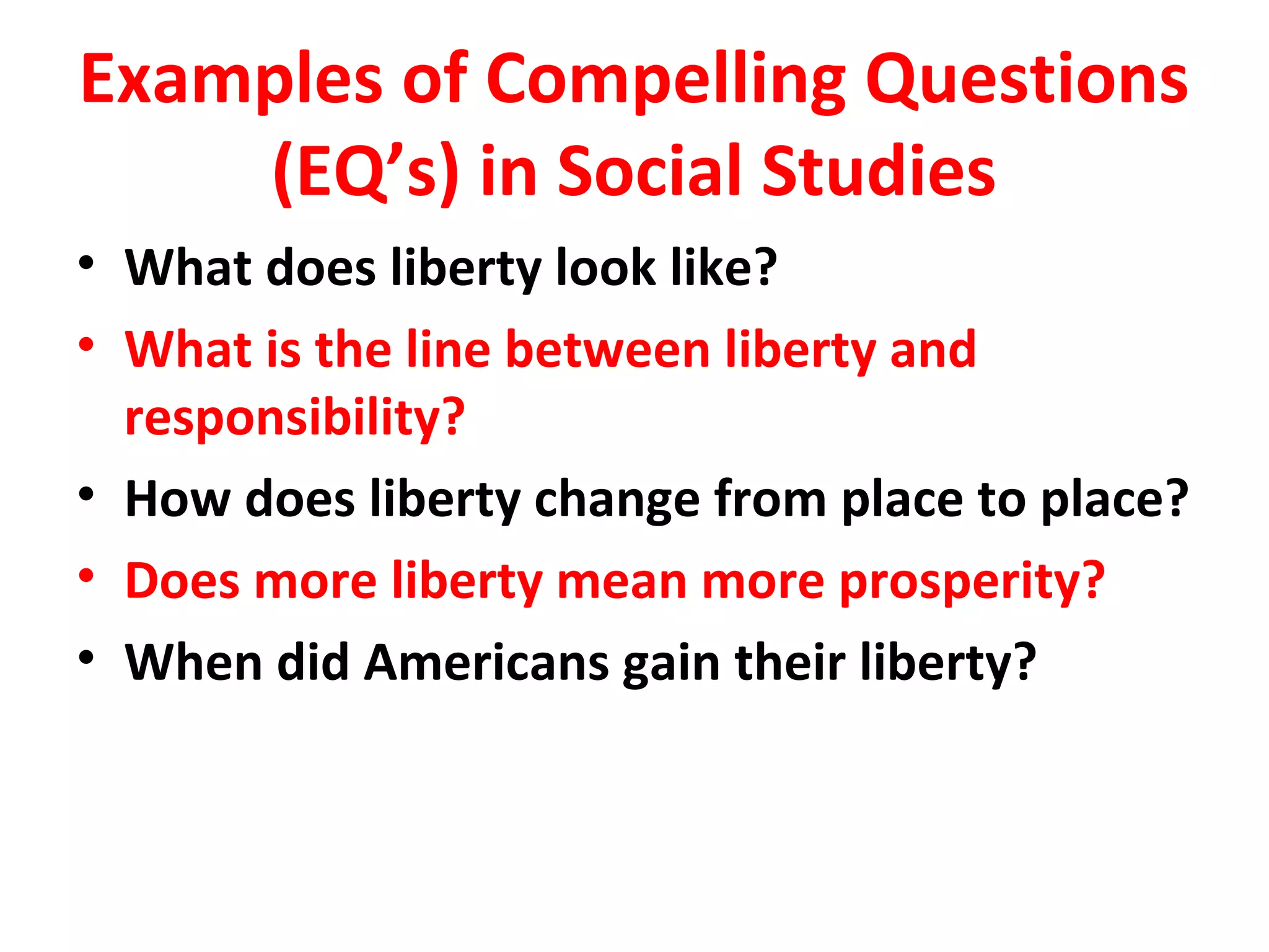 Examples of Compelling Questions
(EQ’s) in Social Studies
• What does liberty look like?
• What is the line between liberty and
responsibility?
• How does liberty change from place to place?
• Does more liberty mean more prosperity?
• When did Americans gain their liberty?
 