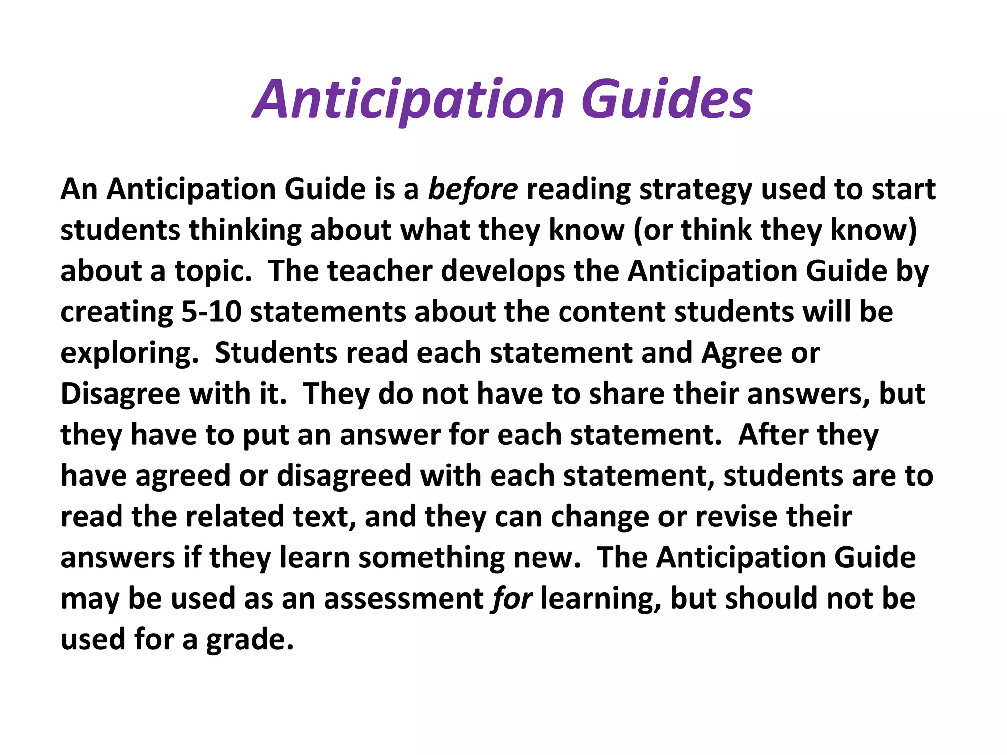 Anticipation Guides
An Anticipation Guide is a before reading strategy used to start
students thinking about what they know (or think they know)
about a topic. The teacher develops the Anticipation Guide by
creating 5-10 statements about the content students will be
exploring. Students read each statement and Agree or
Disagree with it. They do not have to share their answers, but
they have to put an answer for each statement. After they
have agreed or disagreed with each statement, students are to
read the related text, and they can change or revise their
answers if they learn something new. The Anticipation Guide
may be used as an assessment for learning, but should not be
used for a grade.
 