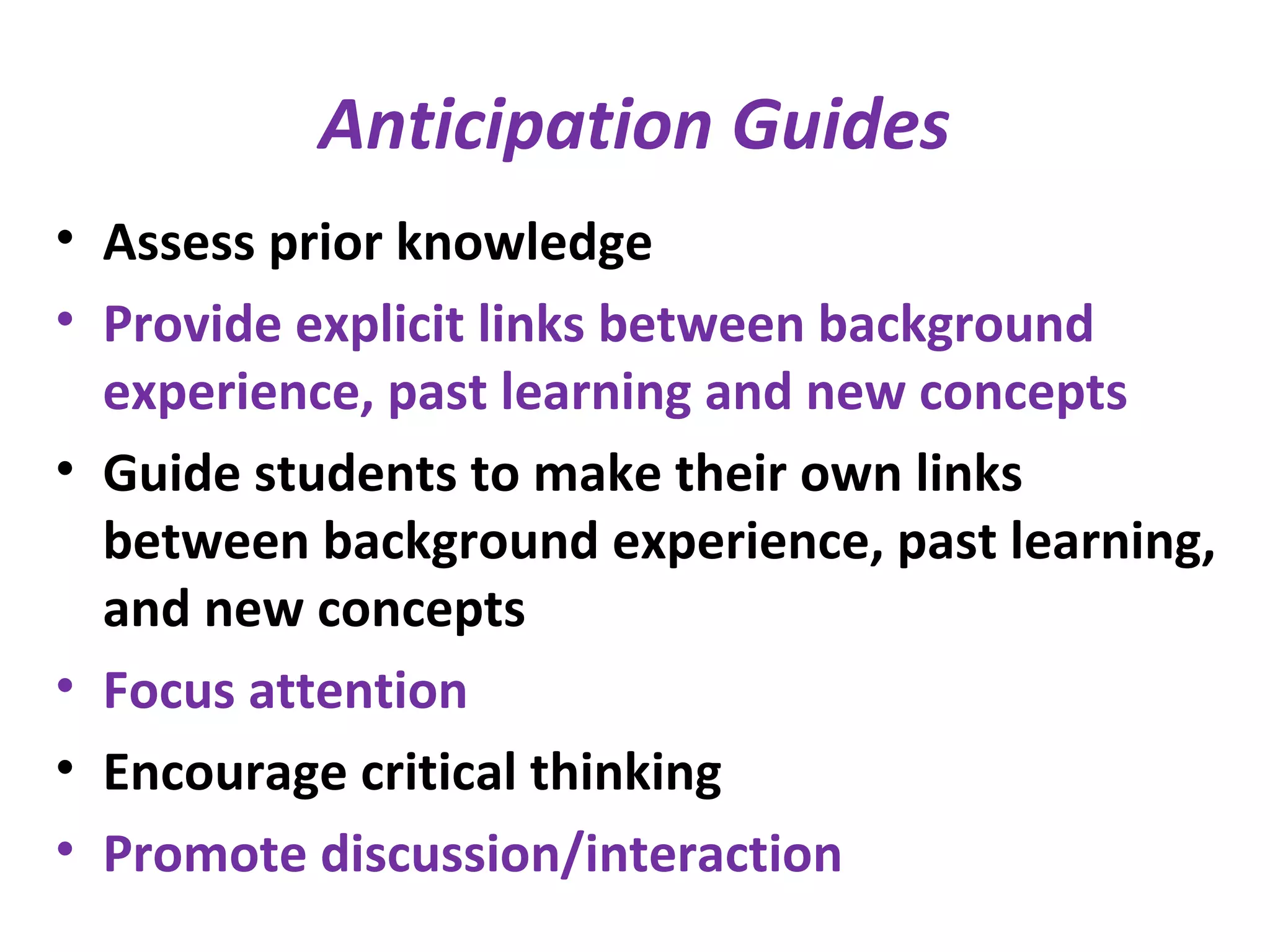 Anticipation Guides
• Assess prior knowledge
• Provide explicit links between background
experience, past learning and new concepts
• Guide students to make their own links
between background experience, past learning,
and new concepts
• Focus attention
• Encourage critical thinking
• Promote discussion/interaction
 