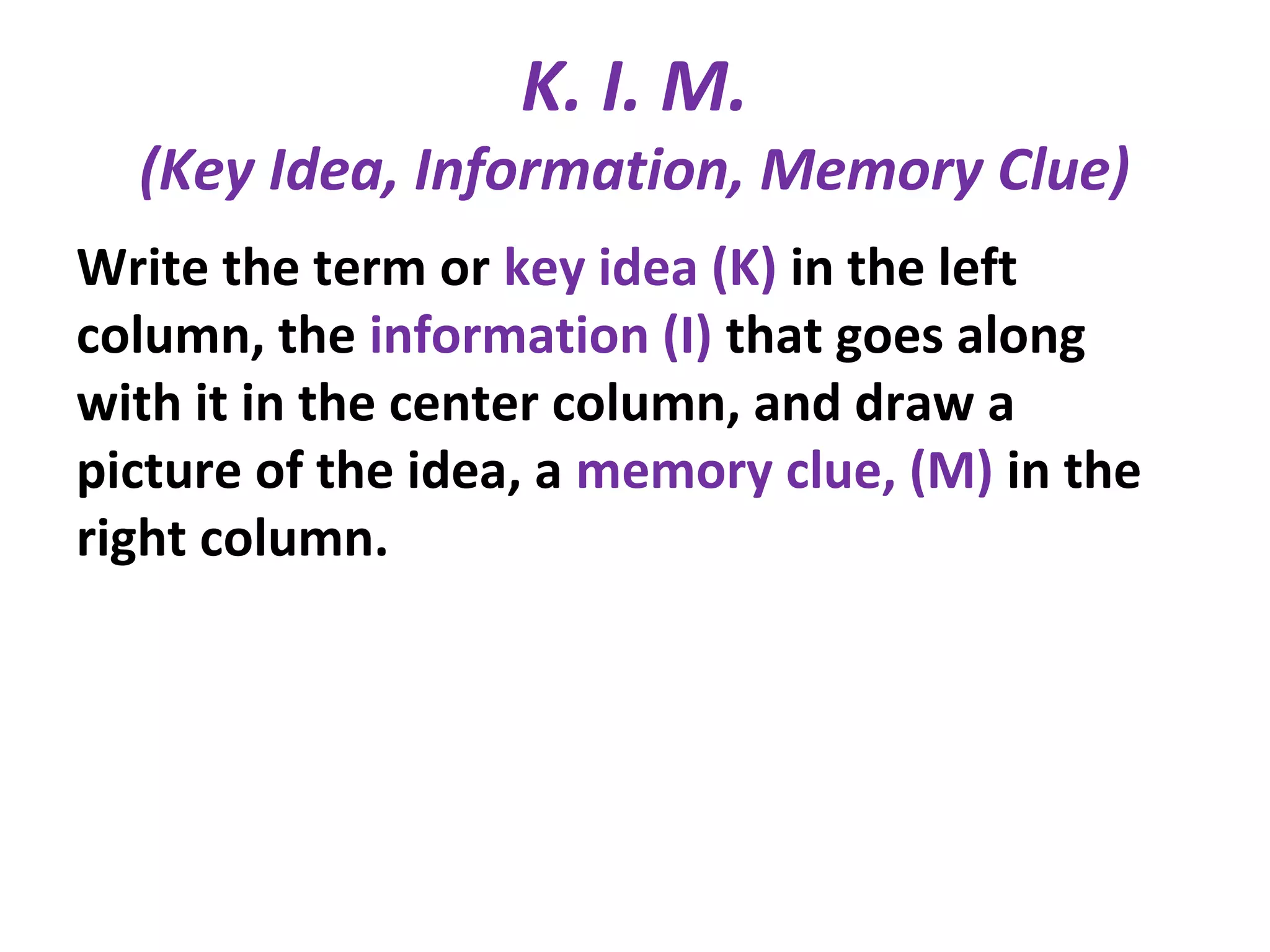 K. I. M.
(Key Idea, Information, Memory Clue)
Write the term or key idea (K) in the left
column, the information (I) that goes along
with it in the center column, and draw a
picture of the idea, a memory clue, (M) in the
right column.
 