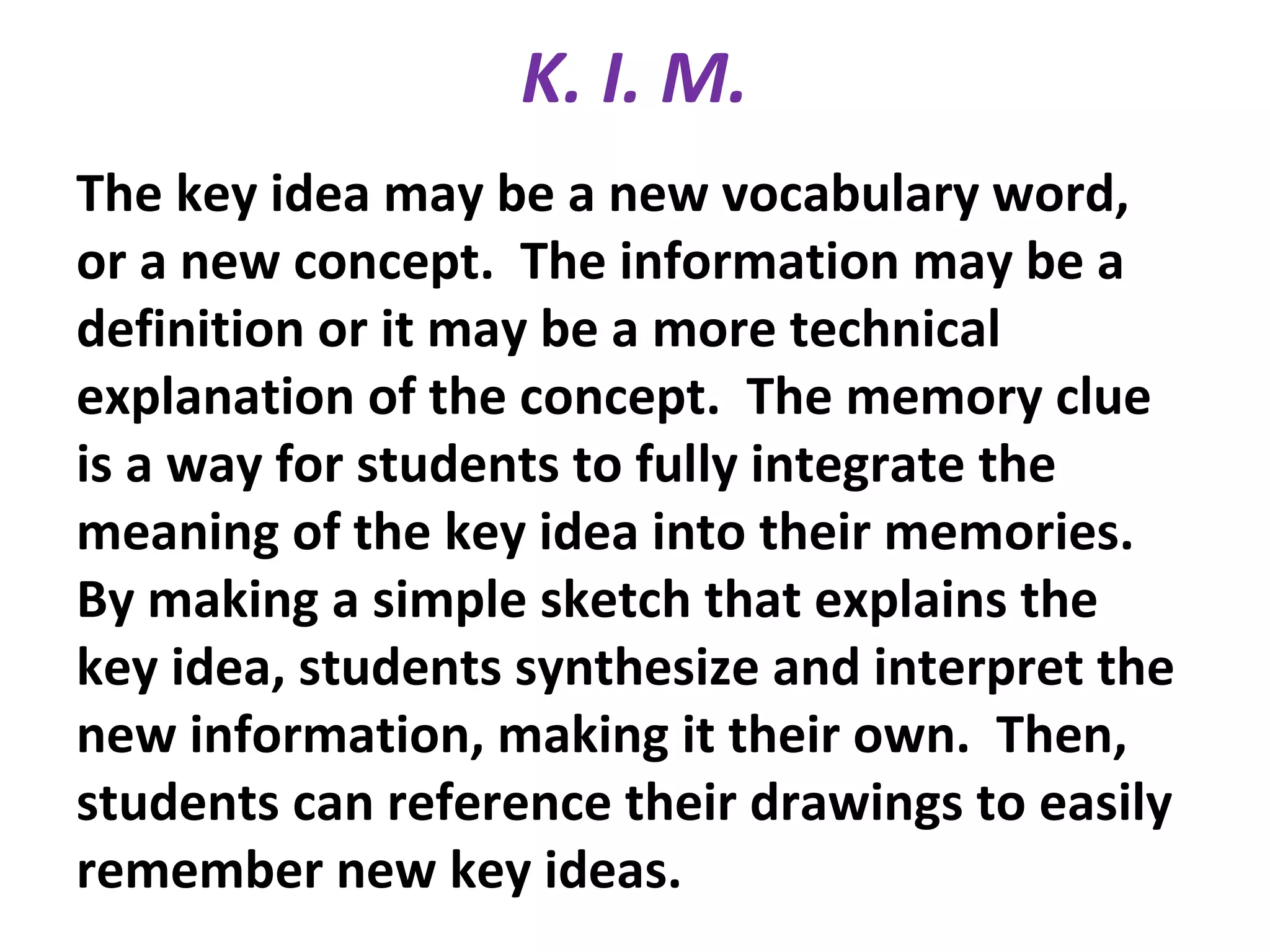 K. I. M.
The key idea may be a new vocabulary word,
or a new concept. The information may be a
definition or it may be a more technical
explanation of the concept. The memory clue
is a way for students to fully integrate the
meaning of the key idea into their memories.
By making a simple sketch that explains the
key idea, students synthesize and interpret the
new information, making it their own. Then,
students can reference their drawings to easily
remember new key ideas.
 