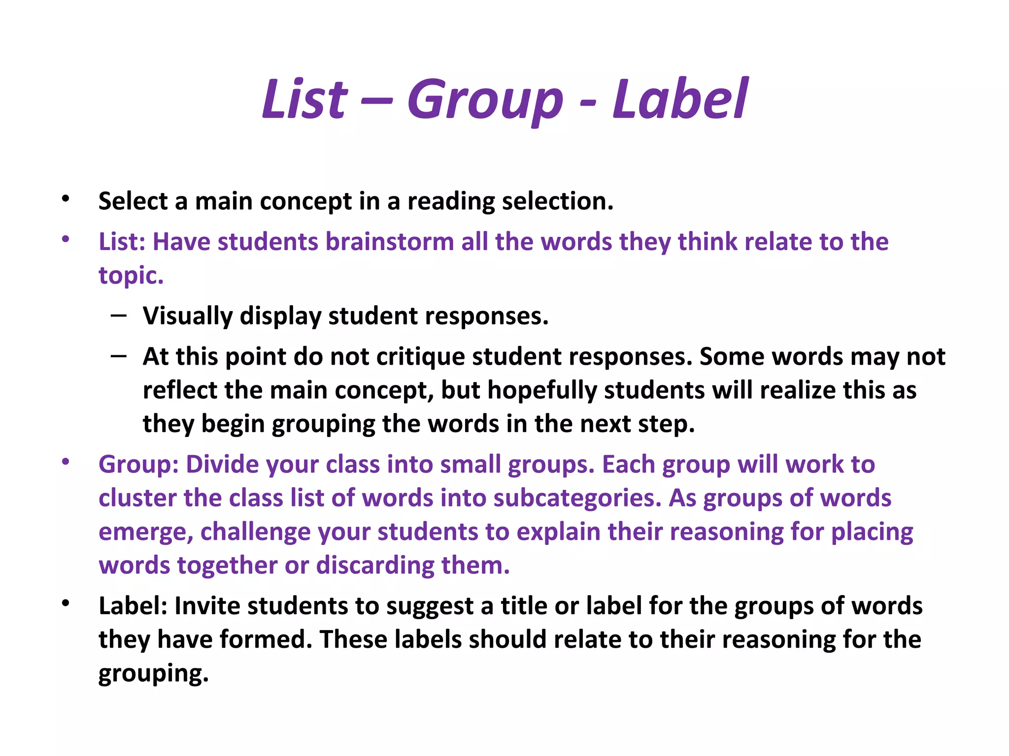 List – Group - Label
• Select a main concept in a reading selection.
• List: Have students brainstorm all the words they think relate to the
topic.
– Visually display student responses.
– At this point do not critique student responses. Some words may not
reflect the main concept, but hopefully students will realize this as
they begin grouping the words in the next step.
• Group: Divide your class into small groups. Each group will work to
cluster the class list of words into subcategories. As groups of words
emerge, challenge your students to explain their reasoning for placing
words together or discarding them.
• Label: Invite students to suggest a title or label for the groups of words
they have formed. These labels should relate to their reasoning for the
grouping.
 