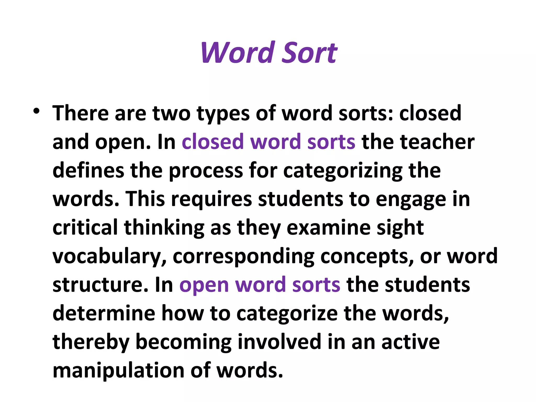 Word Sort
• There are two types of word sorts: closed
and open. In closed word sorts the teacher
defines the process for categorizing the
words. This requires students to engage in
critical thinking as they examine sight
vocabulary, corresponding concepts, or word
structure. In open word sorts the students
determine how to categorize the words,
thereby becoming involved in an active
manipulation of words.
 