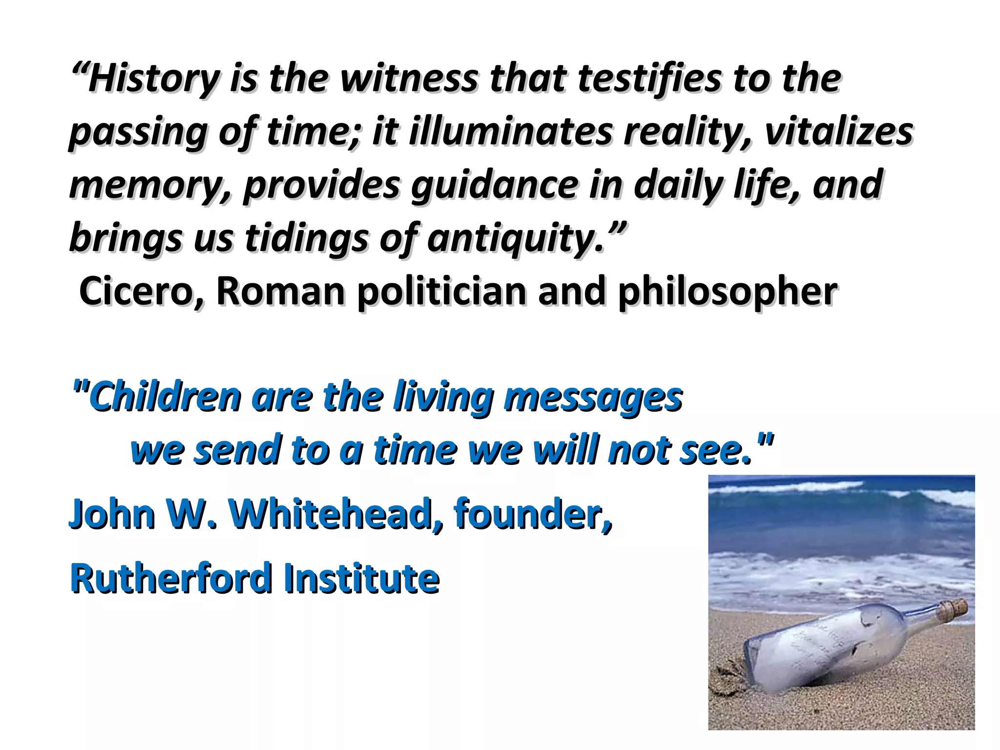 ““History is the witness that testifies to theHistory is the witness that testifies to the
passing of time; it illuminates reality, vitalizespassing of time; it illuminates reality, vitalizes
memory, provides guidance in daily life, andmemory, provides guidance in daily life, and
brings us tidings of antiquity.”brings us tidings of antiquity.”
Cicero, Roman politician and philosopherCicero, Roman politician and philosopher
"Children are the living messages"Children are the living messages
we send to a time we will not see."we send to a time we will not see."
John W. Whitehead, founder,John W. Whitehead, founder,
Rutherford InstituteRutherford Institute
 