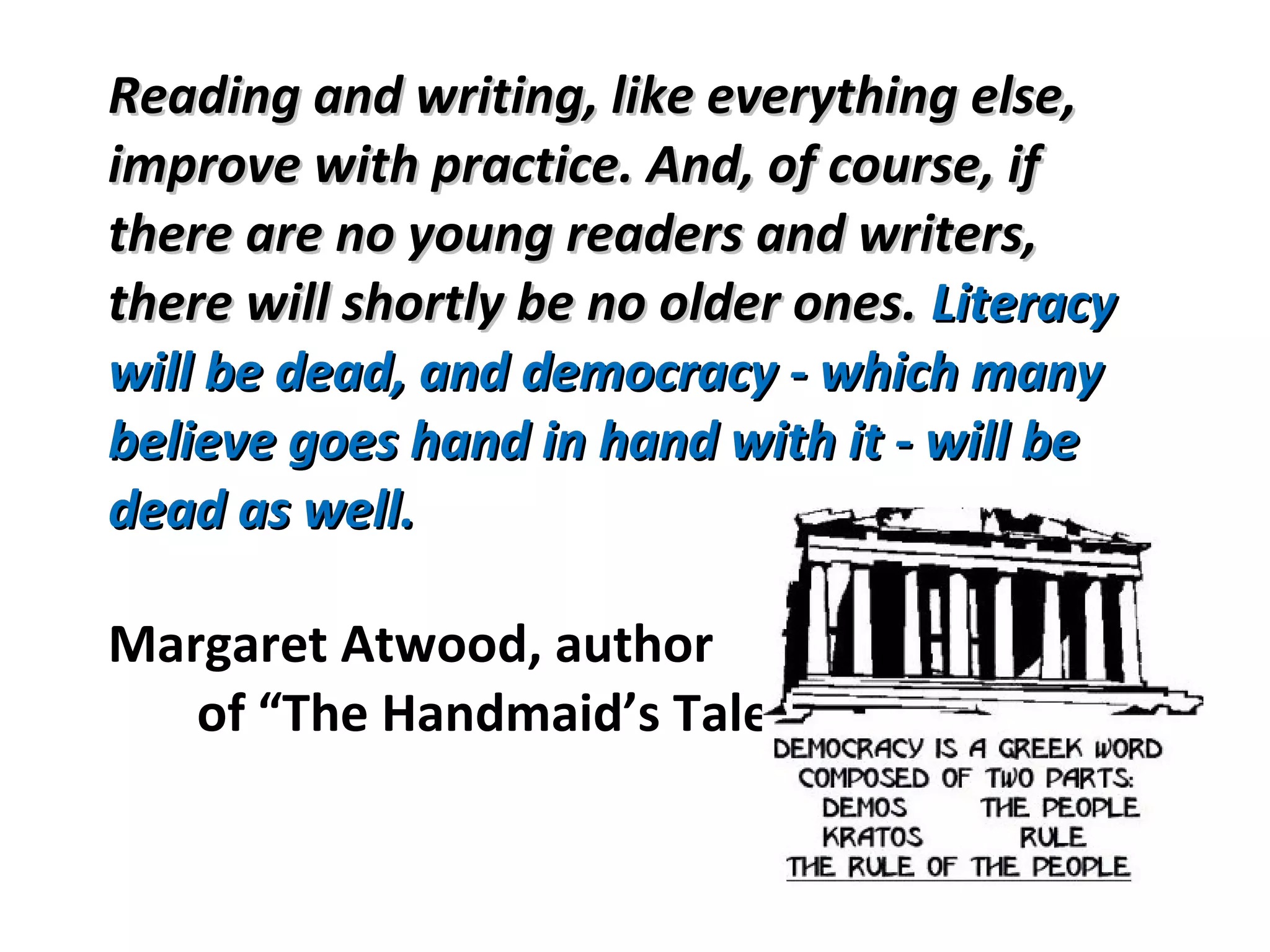 Reading and writing, like everything else,Reading and writing, like everything else,
improve with practice. And, of course, ifimprove with practice. And, of course, if
there are no young readers and writers,there are no young readers and writers,
there will shortly be no older ones.there will shortly be no older ones. LiteracyLiteracy
will be dead, and democracy - which manywill be dead, and democracy - which many
believe goes hand in hand with it - will bebelieve goes hand in hand with it - will be
dead as well.dead as well.
Margaret Atwood, author
of “The Handmaid’s Tale
 